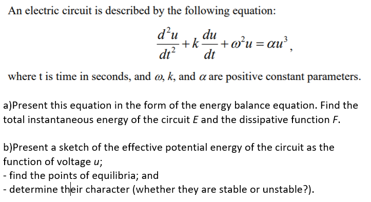 An electric circuit is described by the following equation:
d’u
du
+k+o°u = au,
dt
dt?
where t is time in seconds, and @, k, and a are positive constant parameters.
a)Present this equation in the form of the energy balance equation. Find the
total instantaneous energy of the circuit E and the dissipative function F.
b)Present a sketch of the effective potential energy of the circuit as the
function of voltage u;
- find the points of equilibria; and
- determine their character (whether they are stable or unstable?).
