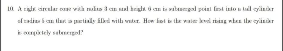 10. A right circular cone with radius 3 cm and height 6 cm is submerged point first into a tall cylinder
of radius 5 cm that is partially filled with water. How fast is the water level rising when the cylinder
is completely submerged?
