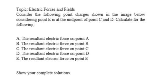 Topic: Electric Forces and Fields
Consider the following point charges shown in the image below
considering point E is at the midpoint of point C and D. Calculate for the
following:
A. The resultant electric force on point A
B. The resultant electric force on point B
C. The resultant electric force on point C
D. The resultant electric force on point D
E. The resultant electric force on point E
Show your complete solutions.
