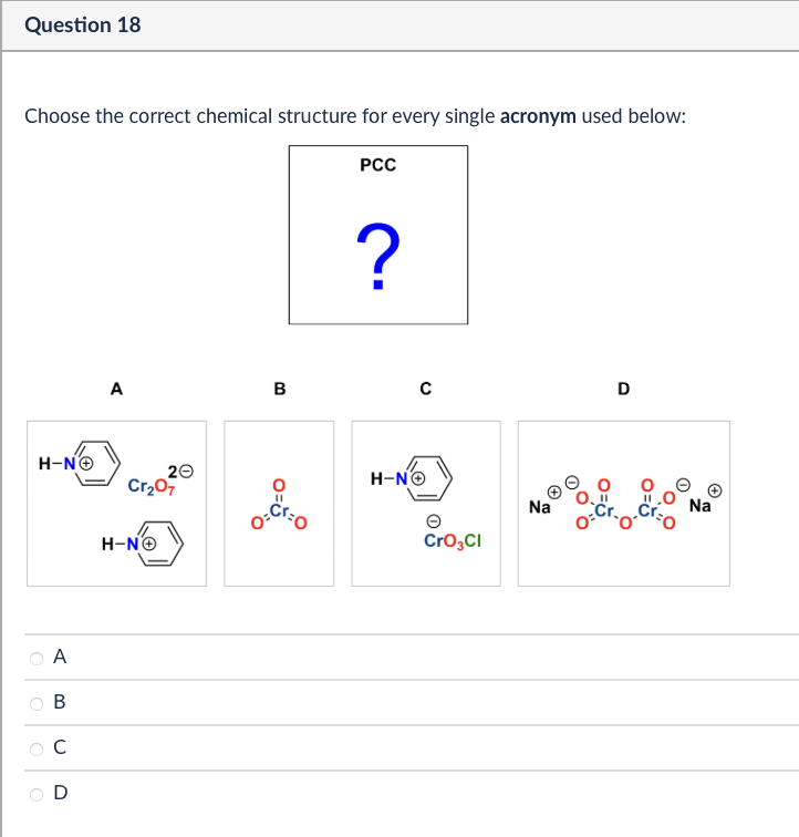 Question 18
Choose the correct chemical structure for every single acronym used below:
PCC
H-N→
A
B
C
D
?
A
B
с
D
20
Cr₂07
H-NO
O=
H-N→
CrO3Cl
Na
Na
