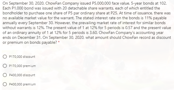 On September 30, 2020, ChowFan Company issued P5,000,000 face value, 5-year bonds at 102.
Each P1,000 bond was issued with 20 detachable share warrants, each of which entitled the
bondholder to purchase one share of P5 par ordinary share at P25. At time of issuance, there was
no available market value for the warrant. The stated interest rate on the bonds is 11% payable
annually every September 30. However, the prevailing market rate of interest for similar bonds
without warrants is 12%. The present value of 1 at 12% for 5 periods is 0.57 and the present value
of an ordinary annuity of 1 at 12% for 5 periods is 3.60. ChowFan Company's accounting year
ends on December 31. On September 30, 2020, what amount should ChowFan record as discount
or premium on bonds payable? *
P170,000 discount
P170,000 premium
P400,000 discount
P400,000 premium
