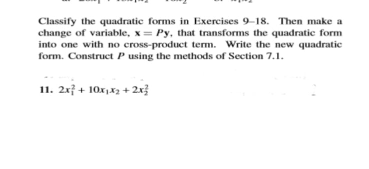 Classify the quadratic forms in Exercises 9–18. Then make a
change of variable, x = Py, that transforms the quadratic form
into one with no cross-product term. Write the new quadratic
form. Construct P using the methods of Section 7.1.
11. 2x² + 10x1x2 + 2x3
