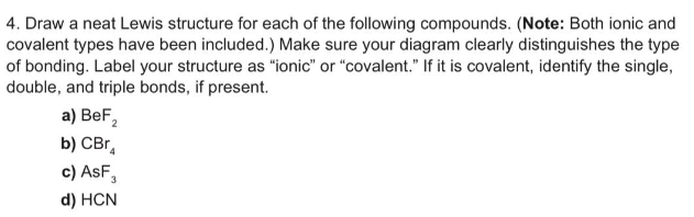 4. Draw a neat Lewis structure for each of the following compounds. (Note: Both ionic and
covalent types have been included.) Make sure your diagram clearly distinguishes the type
of bonding. Label your structure as "ionic" or "covalent." If it is covalent, identify the single,
double, and triple bonds, if present.
a) BeF₂
b) CBr
c) ASF,
d) HCN