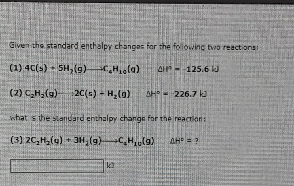 Given the standard enthalpy changes for the following two reactions:
(1) 4C(s) + 5H₂(g) →C₂H₂(g) AH = -125.6 kJ
(2) C₂H₂(g)2C(s) + H₂(g) AH = -226.7 kJ
what is the standard enthalpy change for the reaction:
(3) 2C₂H₂(g) + 3H₂(g)-CH₁0(g)
AH° = ?
