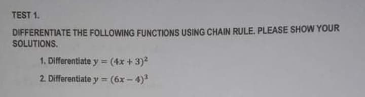 TEST 1.
DIFFERENTIATE THE FOLLOWING FUNCTIONS USING CHAIN RULE. PLEASE SHOW YOUR
SOLUTIONS.
1. Differentiate y (4x + 3)?
2. Differentiate y = (6x - 4)3
%3D
