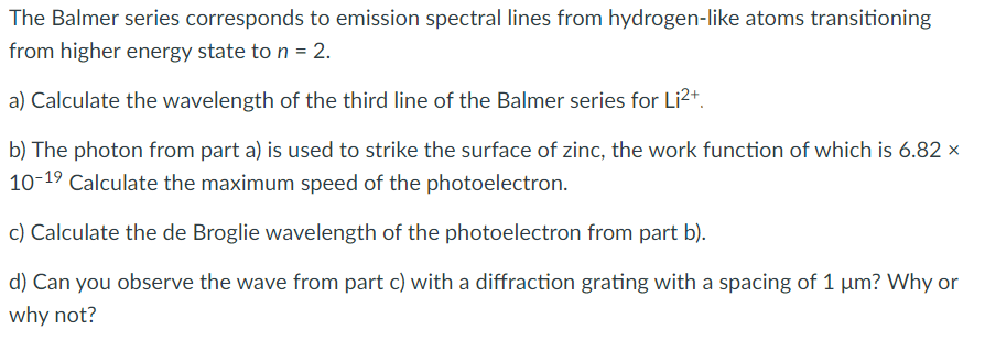 The Balmer series corresponds to emission spectral lines from hydrogen-like atoms transitioning
from higher energy state to n = 2.
a) Calculate the wavelength of the third line of the Balmer series for Li2+.
b) The photon from part a) is used to strike the surface of zinc, the work function of which is 6.82 ×
10-19 Calculate the maximum speed of the photoelectron.
c) Calculate the de Broglie wavelength of the photoelectron from part b).
d) Can you observe the wave from part c) with a diffraction grating with a spacing of 1 um? Why or
why not?
