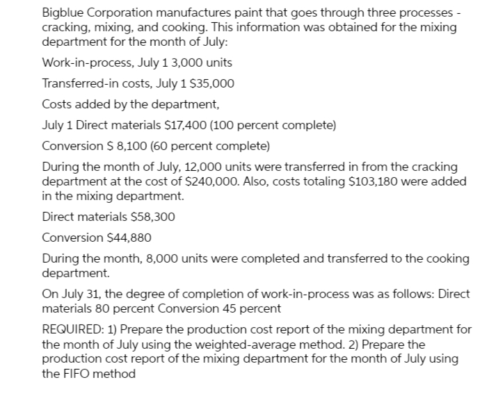 Bigblue Corporation manufactures paint that goes through three processes -
cracking, mixing, and cooking. This information was obtained for the mixing
department for the month of July:
Work-in-process, July 1 3,000 units
Transferred-in costs, July 1 $35,000
Costs added by the department,
July 1 Direct materials $17,400 (100 percent complete)
Conversion $ 8,100 (60 percent complete)
During the month of July, 12,000 units were transferred in from the cracking
department at the cost of $240,000. Also, costs totaling $103,180 were added
in the mixing department.
Direct materials $58,300
Conversion $44,880
During the month, 8,000 units were completed and transferred to the cooking
department.
On July 31, the degree of completion of work-in-process was as follows: Direct
materials 80 percent Conversion 45 percent
REQUIRED: 1) Prepare the production cost report of the mixing department for
the month of July using the weighted-average method. 2) Prepare the
production cost report of the mixing department for the month of July using
the FIFO method
