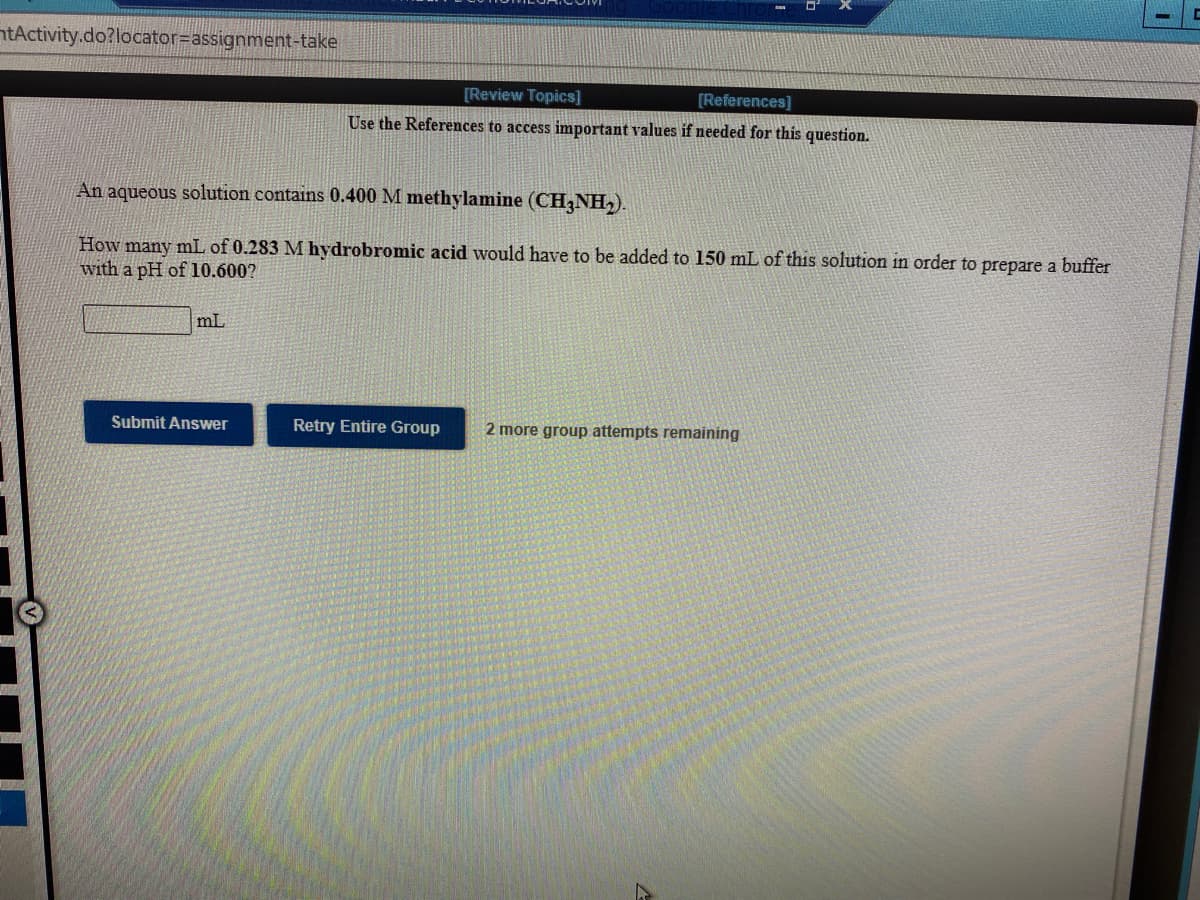 ntActivity.do?locator=Dassignment-take
[Review Topics]
[References]
Use the References to access important values if needed for this question.
An aqueous solution contains 0.400 M methylamine (CH3NH,).
How many mL of 0.283 M hydrobromic acid would have to be added to 150 mL of this solution in order to prepare a buffer
with a pH of 10.600?
mL
Submit Answer
Retry Entire Group
2 more group attempts remaining
