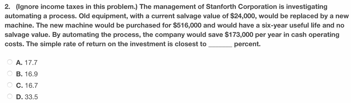 2. (Ignore income taxes in this problem.) The management of Stanforth Corporation is investigating
automating a process. Old equipment, with a current salvage value of $24,000, would be replaced by a new
machine. The new machine would be purchased for $516,000 and would have a six-year useful life and no
salvage value. By automating the process, the company would save $173,000 per year in cash operating
costs. The simple rate of return on the investment is closest to
percent.
A. 17.7
B. 16.9
C. 16.7
D. 33.5