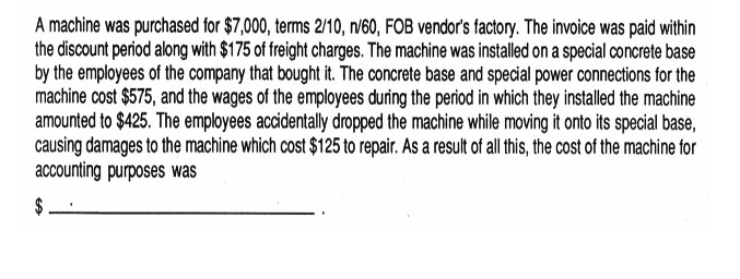 A machine was purchased for $7,000, terms 2/10, n/60, FOB vendor's factory. The invoice was paid within
the discount period along with $175 of freight charges. The machine was installed on a special concrete base
by the employees of the company that bought it. The concrete base and special power connections for the
machine cost $575, and the wages of the employees during the period in which they installed the machine
amounted to $425. The employees accidentally dropped the machine while moving it onto its special base,
causing damages to the machine which cost $125 to repair. As a result of all this, the cost of the machine for
accounting purposes was
$.