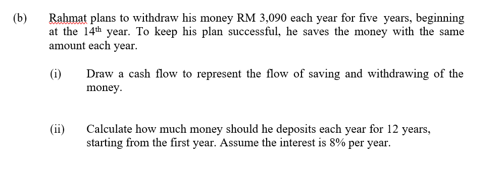 (b)
Rahmat plans to withdraw his money RM 3,090 each year for five years, beginning
at the 14th year. To keep his plan successful, he saves the money with the same
amount each year.
(1)
Draw a cash flow to represent the flow of saving and withdrawing of the
money.
Calculate how much money should he deposits each year for 12 years,
starting from the first year. Assume the interest is 8% per year.