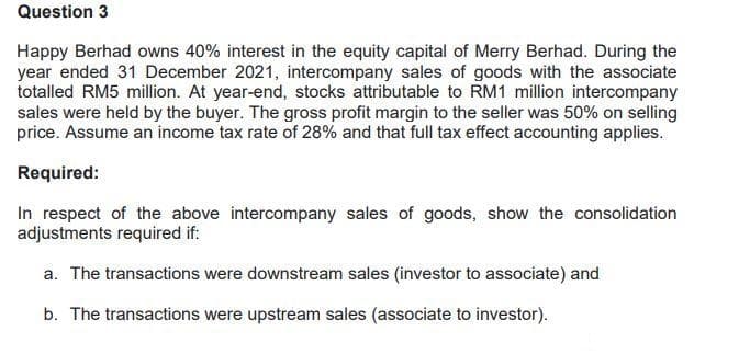 Question 3
Happy Berhad owns 40% interest in the equity capital of Merry Berhad. During the
year ended 31 December 2021, intercompany sales of goods with the associate
totalled RM5 million. At year-end, stocks attributable to RM1 million intercompany
sales were held by the buyer. The gross profit margin to the seller was 50% on selling
price. Assume an income tax rate of 28% and that full tax effect accounting applies.
Required:
In respect of the above intercompany sales of goods, show the consolidation
adjustments required if:
a. The transactions were downstream sales (investor to associate) and
b. The transactions were upstream sales (associate to investor).