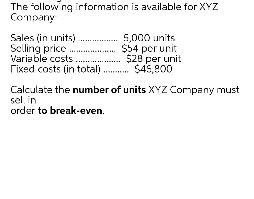 The following information is available for XYZ
Company:
Sales (in units)
Selling price
Variable costs
Fixed costs (in total)
5,000 units
$54 per unit
$28 per unit
..... $46,800
Calculate the number of units XYZ Company must
sell in
order to break-even.