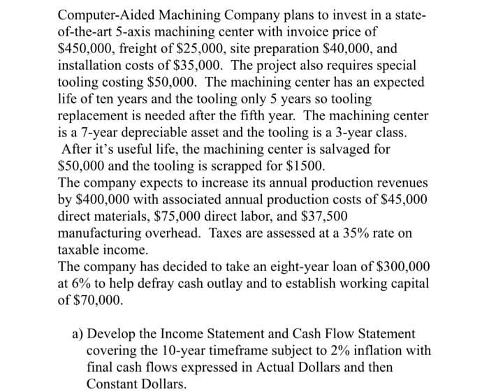 Computer-Aided Machining Company plans to invest in a state-
of-the-art 5-axis machining center with invoice price of
$450,000, freight of $25,000, site preparation $40,000, and
installation costs of $35,000. The project also requires special
tooling costing $50,000. The machining center has an expected
life of ten years and the tooling only 5 years so tooling
replacement is needed after the fifth year. The machining center
is a 7-year depreciable asset and the tooling is a 3-year class.
After it's useful life, the machining center is salvaged for
$50,000 and the tooling is scrapped for $1500.
The company expects to increase its annual production revenues
by $400,000 with associated annual production costs of $45,000
direct materials, $75,000 direct labor, and $37,500
manufacturing overhead. Taxes are assessed at a 35% rate on
taxable income.
The company has decided to take an eight-year loan of $300,000
at 6% to help defray cash outlay and to establish working capital
of $70,000.
a) Develop the Income Statement and Cash Flow Statement
covering the 10-year timeframe subject to 2% inflation with
final cash flows expressed in Actual Dollars and then
Constant Dollars.
