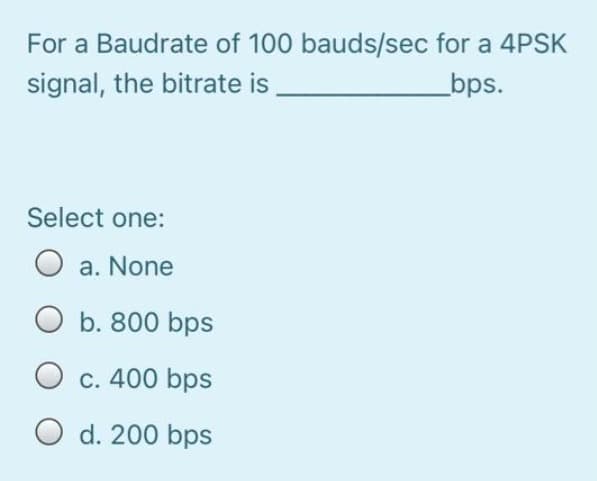For a Baudrate of 100 bauds/sec for a 4PSK
signal, the bitrate is
_bps.
Select one:
O a. None
O b. 800 bps
O c. 400 bps
O d. 200 bps