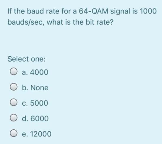 If the baud rate for a 64-QAM signal is 1000
bauds/sec, what is the bit rate?
Select one:
a. 4000
O b. None
O c. 5000
O d. 6000
O e. 12000