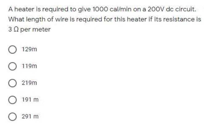 A heater is required to give 1000 cal/min on a 200V dc circuit.
What length of wire is required for this heater if its resistance is
30 per meter
O 129m
O 119m
O 219m
O 191 m
O291 m