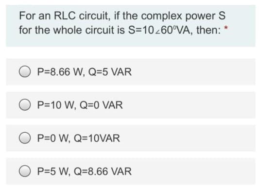 For an RLC circuit, if the complex power S
for the whole circuit is S=10/60°VA, then: *
P=8.66 W, Q=5 VAR
P=10 W, Q=0 VAR
P=0 W, Q=10VAR
P=5 W, Q=8.66 VAR