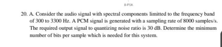 B-PSK
20. A. Consider the audio signal with spectral components limitted to the frequency band
of 300 to 3300 Hz. A PCM signal is generated with a sampling rate of 8000 samples/s.
The required output signal to quantizing noise ratio is 30 dB. Determine the minimum
number of bits per sample which is needed for this system.