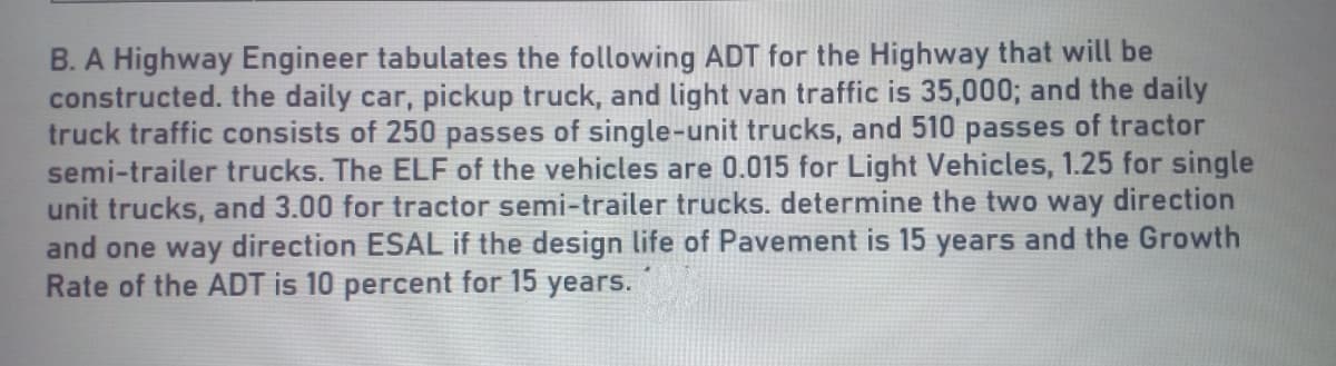 B. A Highway Engineer tabulates the following ADT for the Highway that will be
constructed. the daily car, pickup truck, and light van traffic is 35,000; and the daily
truck traffic consists of 250 passes of single-unit trucks, and 510 passes of tractor
semi-trailer trucks. The ELF of the vehicles are 0.015 for Light Vehicles, 1.25 for single
unit trucks, and 3.00 for tractor semi-trailer trucks. determine the two way direction
and one way direction ESAL if the design life of Pavement is 15 years and the Growth
Rate of the ADT is 10 percent for 15 years.
