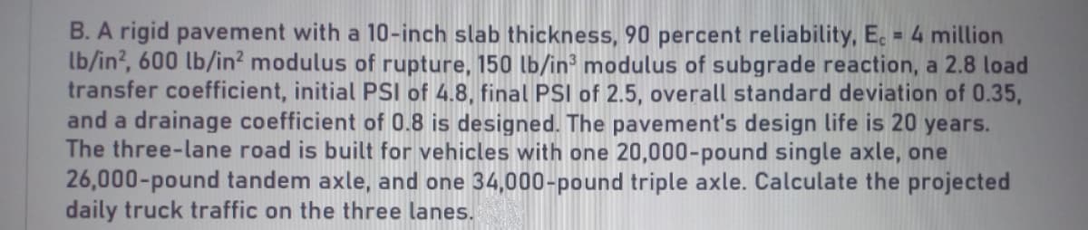 B. A rigid pavement with a 10-inch slab thickness, 90 percent reliability, E. = 4 million
lb/in?, 600 lb/in? modulus of rupture, 150 lb/in modulus of subgrade reaction, a 2.8 load
transfer coefficient, initial PSI of 4.8, final PSI of 2.5, overall standard deviation of 0.35,
and a drainage coefficient of 0.8 is designed. The pavement's design life is 20 years.
The three-lane road is built for vehicles with one 20,000-pound single axle, one
26,000-pound tandem axle, and one 34,000-pound triple axle. Calculate the projected
daily truck traffic on the three lanes.
%3D
