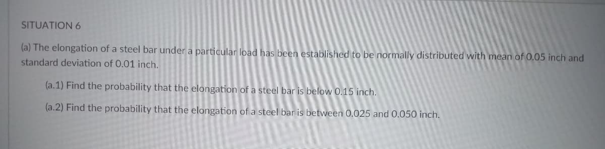 SITUATION 6
(a) The elongation of a steel bar under a particular load has been established to be normally distributed with mean of 0.05 inch and
standard deviation of 0.01 inch.
(a.1) Find the probability that the elongation of a steel bar is below 0.15 inch.
(a.2) Find the probability that the elongation of a steel bar is between 0.025 and 0.050 inch.
