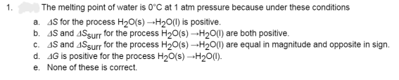 1.
The melting point of water is 0°C at 1 atm pressure because under these conditions
a. 4S for the process H₂O(s) →H₂O(l) is positive.
b. 48 and 4Ssurr for the process H₂O(s) →H₂O(l) are both positive.
c. 4S and 4Surr for the process H₂O(s) →H₂O(l) are equal in magnitude and opposite in sign.
d. 4G is positive for the process H₂O(s) →→→H₂O(1).
e. None of these is correct.
