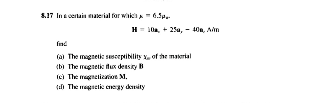 8.17 In a certain material for which μ =
H
6.5po,
(c) The magnetization M,
(d) The magnetic energy density
10a, + 25a, 40a, A/m
-
find
(a) The magnetic susceptibility Xm of the material
(b) The magnetic flux density B