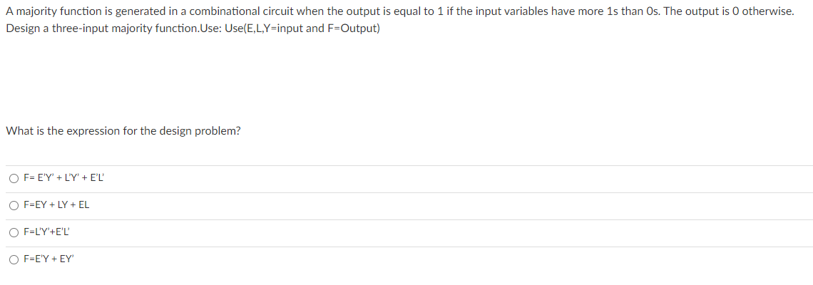 A majority function is generated in a combinational circuit when the output is equal to 1 if the input variables have more 1s than Os. The output is 0 otherwise.
Design a three-input majority function.Use: Use(E,L,Y=input and F=Output)
What is the expression for the design problem?
O F= E'Y' + L'Y' + E'L'
O F=EY + LY + EL
O F=L'Y'+E'L'
O F=E'Y + EY'
