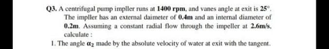 Q3. A centrifugal pump impller runs at 1400 rpm, and vanes angle at exit is 25°.
The impller has an external daimeter of 0.4m and an internal diameter of
0.2m. Assuming a constant radial flow through the impeller at 2.6m/s,
calculate :
1. The angle az made by the absolute velocity of water at exit with the tangent.
