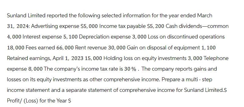 Sunland Limited reported the following selected information for the year ended March
31, 2024: Advertising expense $5,000 Income tax payable $5,200 Cash dividends-common
4,000 Interest expense 5, 100 Depreciation expense 3, 000 Loss on discontinued operations
18,000 Fees earned 66,000 Rent revenue 30, 000 Gain on disposal of equipment 1, 100
Retained earnings, April 1, 2023 15,000 Holding loss on equity investments 3,000 Telephone
expense 8,000 The company's income tax rate is 30%. The company reports gains and
losses on its equity investments as other comprehensive income. Prepare a multi-step
income statement and a separate statement of comprehensive income for Sunland Limited.$
Profit/ (Loss) for the Year $