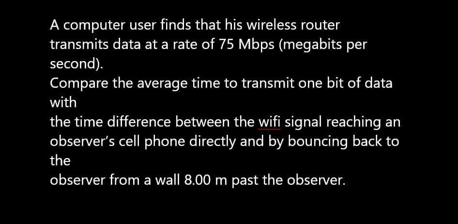 A computer user finds that his wireless router
transmits data at a rate of 75 Mbps (megabits per
second).
Compare the average time to transmit one bit of data
with
the time difference between the wifi signal reaching an
observer's cell phone directly and by bouncing back to
the
observer from a wall 8.00 m past the observer.
