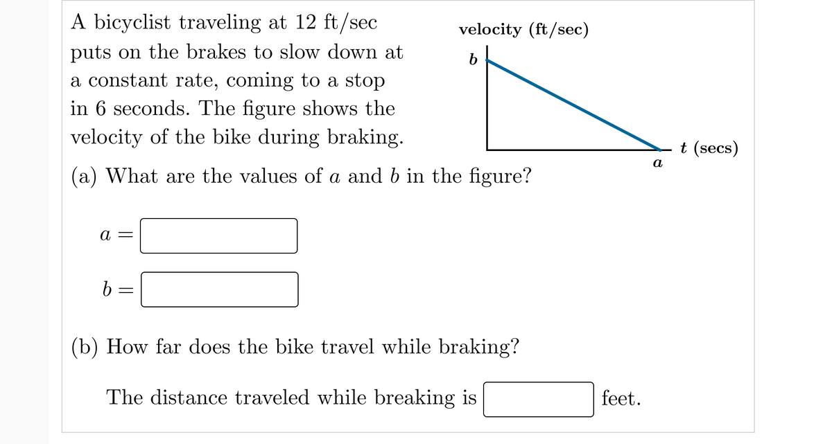 A bicyclist traveling at 12 ft/sec
velocity (ft/sec)
puts on the brakes to slow down at
a constant rate, coming to a stop
in 6 seconds. The figure shows the
b
velocity of the bike during braking.
t (secs)
а
(a) What are the values of a and b in the figure?
(b) How far does the bike travel while braking?
The distance traveled while breaking is
feet.
