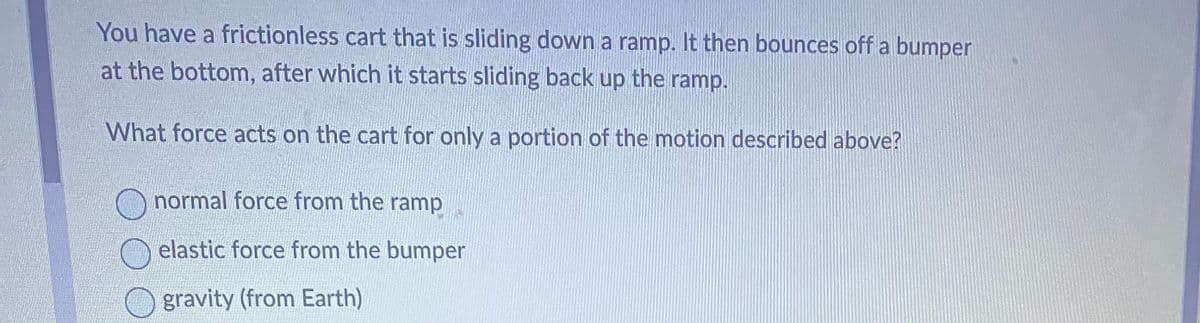 You have a frictionless cart that is sliding down a ramp. It then bounces off a bumper
at the bottom, after which it starts sliding back up the ramp.
What force acts on the cart for only a portion of the motion described above?
normal force from the ramp
elastic force from the bumper
gravity (from Earth)