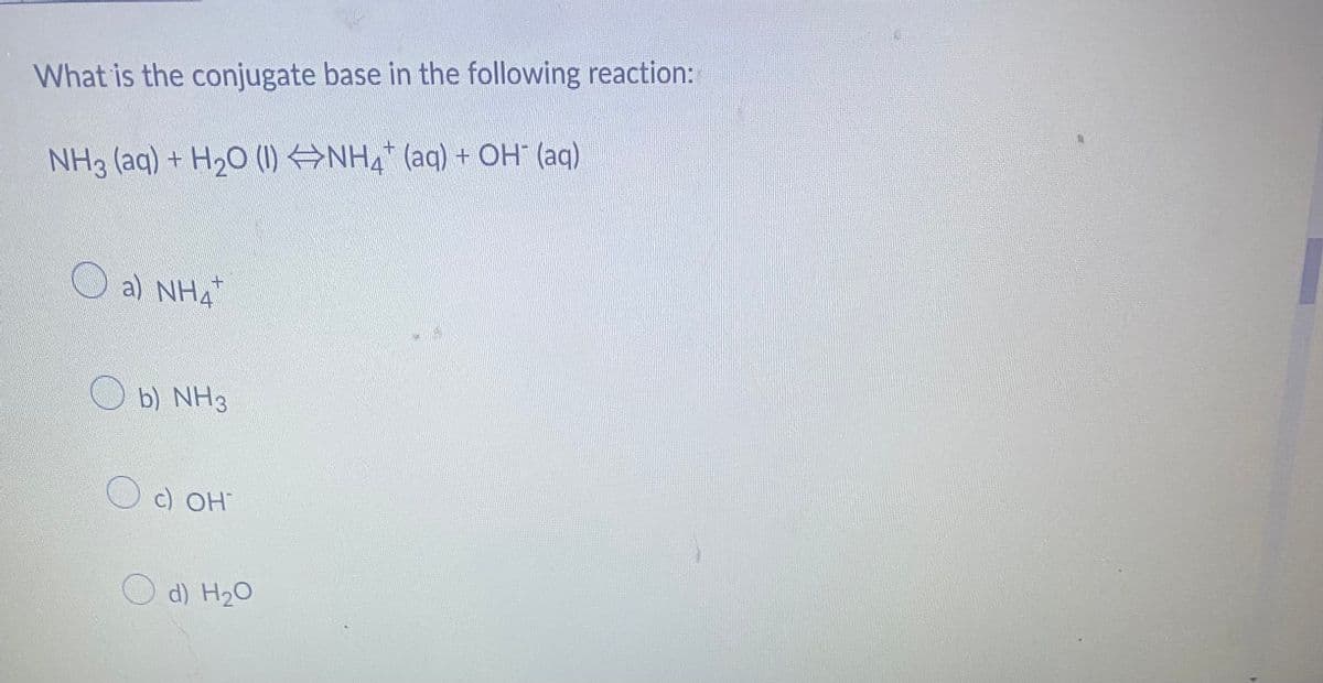 What is the conjugate base in the following reaction:
NH3 (aq) + H₂O (1) ⇒NH₂ (aq) + OH¯ (aq)
a) NH4 +
b) NH3
c) OH
d) H₂O