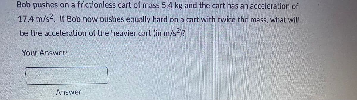Bob pushes on a frictionless cart of mass 5.4 kg and the cart has an acceleration of
17.4 m/s2. If Bob now pushes equally hard on a cart with twice the mass, what will
be the acceleration of the heavier cart (in m/s²)?
Your Answer:
Answer