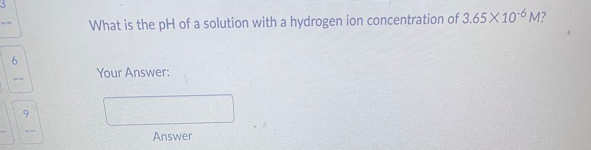 6
9
What is the pH of a solution with a hydrogen ion concentration of 3.65 X 10-6 M?
Your Answer:
Answer