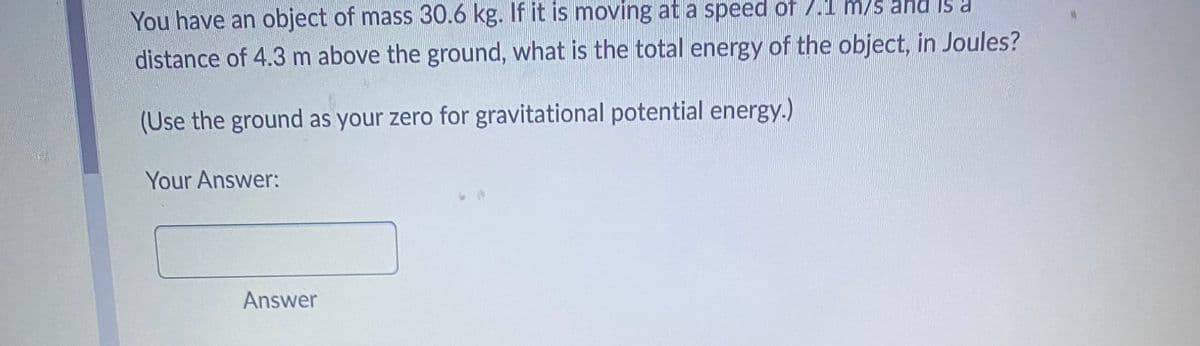 You have an object of mass 30.6 kg. If it is moving at a speed of 7.1 m/s and is a
distance of 4.3 m above the ground, what is the total energy of the object, in Joules?
(Use the ground as your zero for gravitational potential energy.)
Your Answer:
Answer