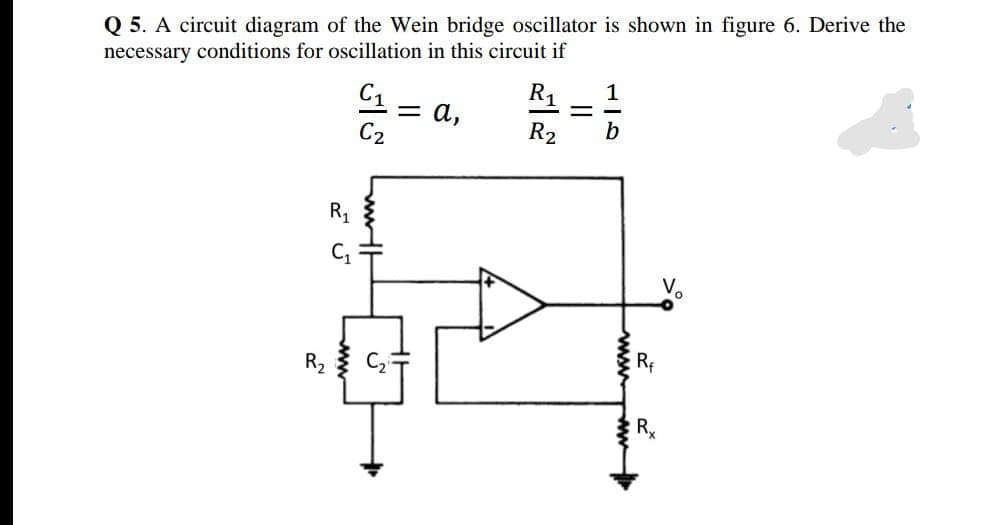 Q 5. A circuit diagram of the Wein bridge oscillator is shown in figure 6. Derive the
necessary conditions for oscillation in this circuit if
C1
R1
1
= a,
C2
R2
b
R1
V.
R
||
Lww
