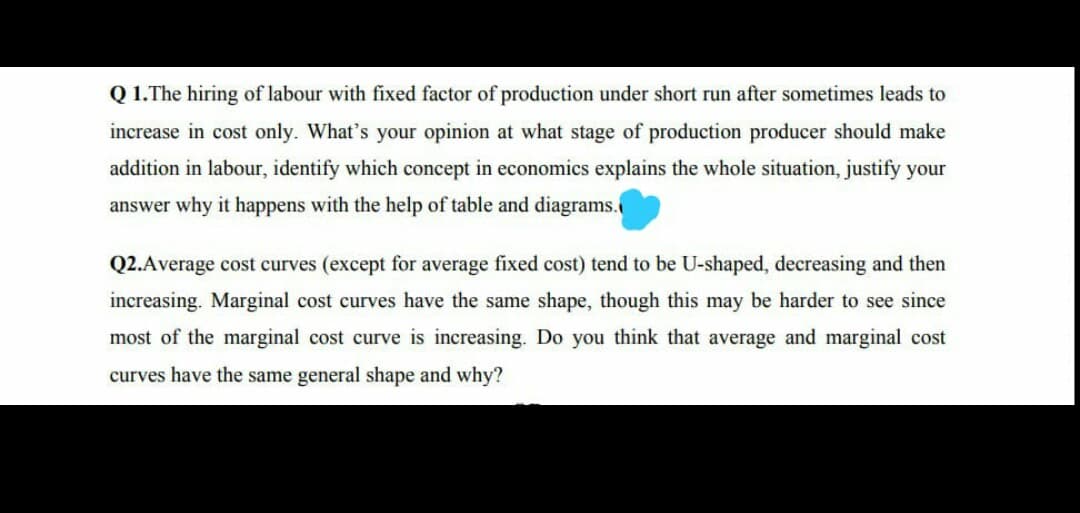 Q 1.The hiring of labour with fixed factor of production under short run after sometimes leads to
increase in cost only. What's your opinion at what stage of production producer should make
addition in labour, identify which concept in economics explains the whole situation, justify your
answer why it happens with the help of table and diagrams.
Q2.Average cost curves (except for average fixed cost) tend to be U-shaped, decreasing and then
increasing. Marginal cost curves have the same shape, though this may be harder to see since
most of the marginal cost curve is increasing. Do you think that average and marginal cost
curves have the same general shape and why?
