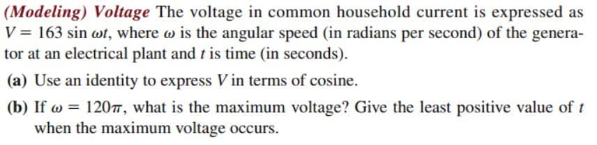 (Modeling) Voltage The voltage in common household current is expressed as
V = 163 sin wt, where w is the angular speed (in radians per second) of the genera-
tor at an electrical plant and t is time (in seconds).
(a) Use an identity to express V in terms of cosine.
(b) If w = 120, what is the maximum voltage? Give the least positive value of t
when the maximum voltage occurs.
%3D

