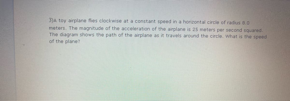 3)A toy airplane flies clockwise at a constant speed in a horizontal circle of radius 8.0
meters. The magnitude of the acceleration of the airplane is 25 meters per second squared.
The diagram shows the path of the airplane as it travels around the circle. What is the speed
of the plane?
