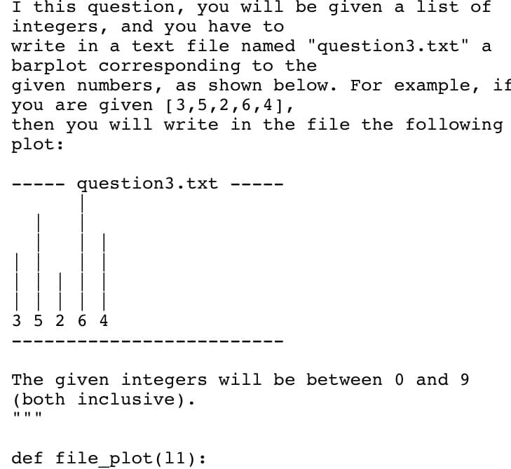I this question, you will be given a list of
integers, and you have to
write in a text file named "question3.txt" a
barplot corresponding to the
given numbers, as shown below. For example, if
you are given [3,5,2,6,4],
then you will write in the file the following
plot:
question3.txt
3 5 2 6 4
The given integers will be between 0 and 9
(both inclusive).
def file_plot(11):
