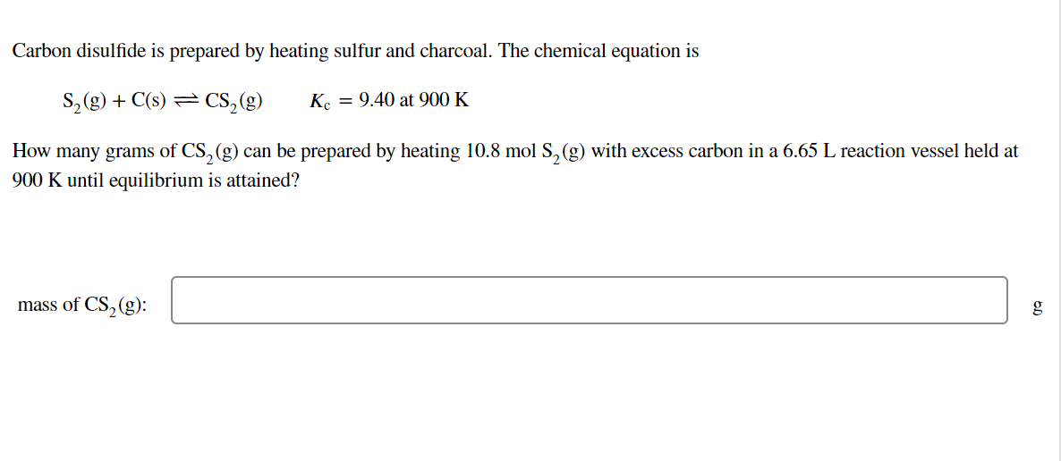 Carbon disulfide is prepared by heating sulfur and charcoal. The chemical equation is
S₂(g) + C(s) = CS₂ (g)
Kc = 9.40 at 900 K
How many grams of CS₂ (g) can be prepared by heating 10.8 mol S₂ (g) with excess carbon in a 6.65 L reaction vessel held at
900 K until equilibrium is attained?
mass of CS₂ (g):
g