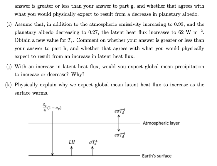 answer is greater or less than your answer to part g, and whether that agrees with
what you would physically expect to result from a decrease in planetary albedo.
(i) Assume that, in addition to the atmospheric cmissivity increasing to 0.93, and the
planetary albedo decreasing to 0.27, the latent heat flux increases to 62 W m-².
Obtain a new value for T.. Comment on whether your answer is greater or less than
your answer to part h, and whether that agrees with what you would physically
expect to result from an increase in latent heat flux.
(j) With an increase in latent heat flux, would you expect global mean precipitation
to increase or decrease? Why?
(k) Physically explain why we expect global mean latent heat flux to increase as the
surface warms.
ap)
LH
OT S
EOTA
εσΤΑ
Atmospheric layer
Earth's surface