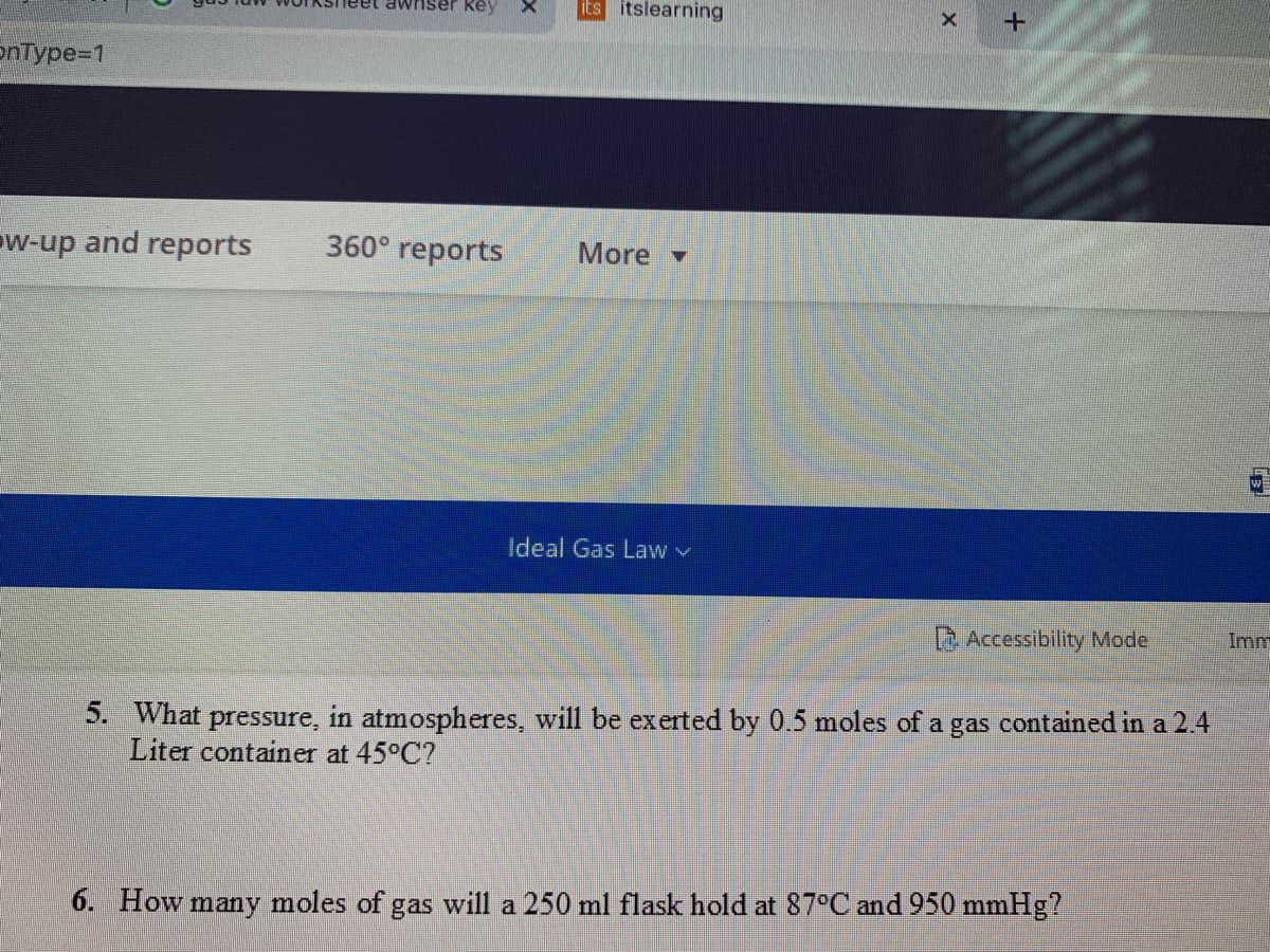 awiser key
its itslearning
onType=1
ow-up and reports
360° reports
More -
w
Ideal Gas Law v
Accessibility Mode
Imm
5. What pressure, in atmospheres, will be exerted by 0.5 moles of a gas contained in a 2.4
Liter container at 45°C?
6. How many moles of gas will a 250 ml flask hold at 87°C and 950 mmHg?
