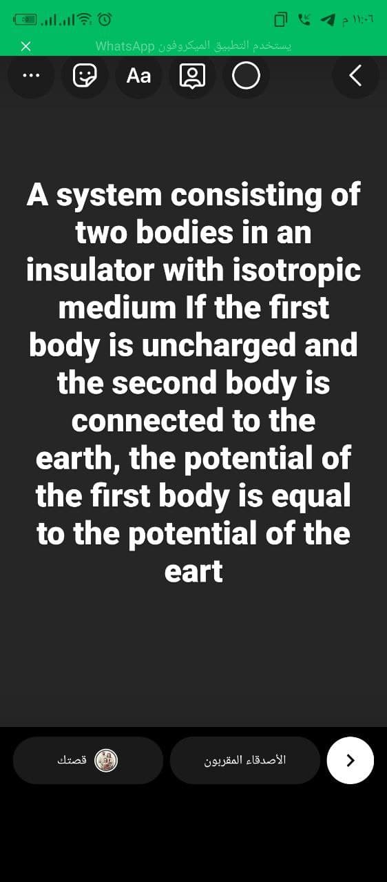 1 e 11:-1
يستخدم التطبيق الميكروفون WhatsAp p
Aa
A system consisting of
two bodies in an
insulator with isotropic
medium If the first
body is uncharged and
the second body is
connected to the
earth, the potential of
the first body is equal
to the potential of the
eart
قصتك
الأصدقاء المقربون

