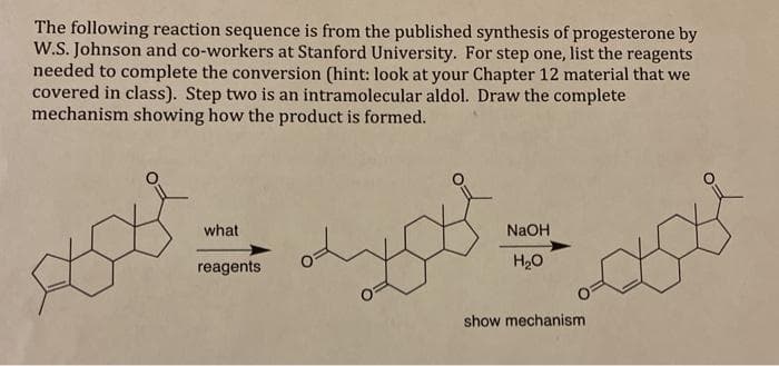 The following reaction sequence is from the published synthesis of progesterone by
W.S. Johnson and co-workers at Stanford University. For step one, list the reagents
needed to complete the conversion (hint: look at your Chapter 12 material that we
covered in class). Step two is an intramolecular aldol. Draw the complete
mechanism showing how the product is formed.
what
NaOH
reagents
H20
show mechanism
