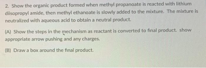 2. Show the organic product formed when methyl propanoate is reacted with lithium
diisopropyl amide, then methyl ethanoate is slowly added to the mixture. The mixture is
neutralized with aqueous acid to obtain a neutral product.
(A) Show the steps in the mechanism as reactant is converted to final product. show
appropriate arrow pushing and any charges.
(B) Draw a box around the final product.
