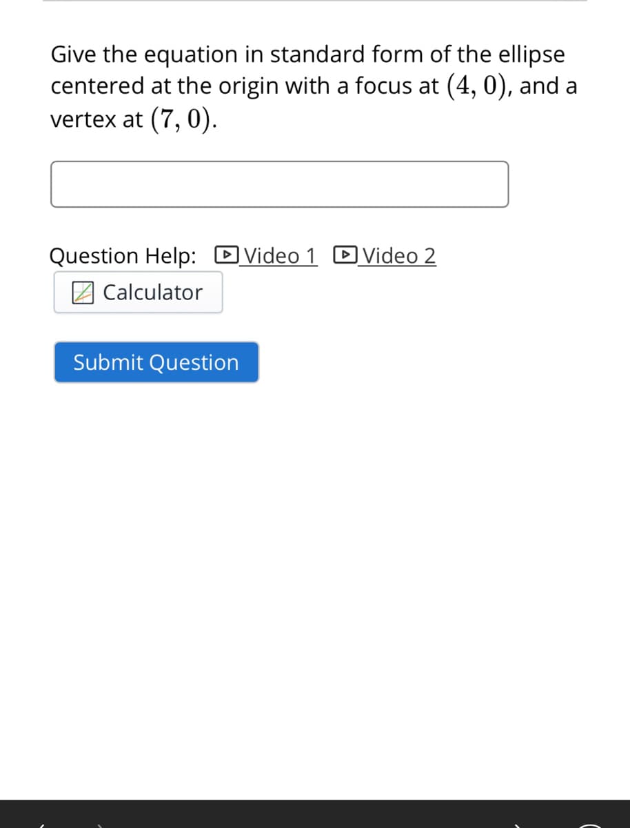 Give the equation in standard form of the ellipse
centered at the origin with a focus at (4, 0), and a
vertex at (7, 0).
Question Help: DVideo 1 DVideo 2
Calculator
Submit Question
